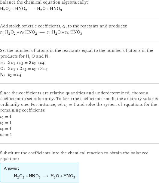 Balance the chemical equation algebraically: H_2O_2 + HNO_2 ⟶ H_2O + HNO_3 Add stoichiometric coefficients, c_i, to the reactants and products: c_1 H_2O_2 + c_2 HNO_2 ⟶ c_3 H_2O + c_4 HNO_3 Set the number of atoms in the reactants equal to the number of atoms in the products for H, O and N: H: | 2 c_1 + c_2 = 2 c_3 + c_4 O: | 2 c_1 + 2 c_2 = c_3 + 3 c_4 N: | c_2 = c_4 Since the coefficients are relative quantities and underdetermined, choose a coefficient to set arbitrarily. To keep the coefficients small, the arbitrary value is ordinarily one. For instance, set c_1 = 1 and solve the system of equations for the remaining coefficients: c_1 = 1 c_2 = 1 c_3 = 1 c_4 = 1 Substitute the coefficients into the chemical reaction to obtain the balanced equation: Answer: |   | H_2O_2 + HNO_2 ⟶ H_2O + HNO_3