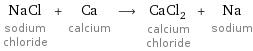 NaCl sodium chloride + Ca calcium ⟶ CaCl_2 calcium chloride + Na sodium