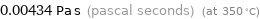 0.00434 Pa s (pascal seconds) (at 350 °C)