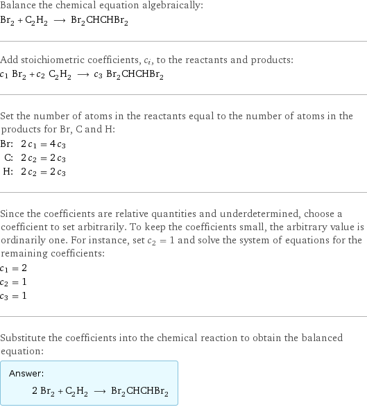 Balance the chemical equation algebraically: Br_2 + C_2H_2 ⟶ Br_2CHCHBr_2 Add stoichiometric coefficients, c_i, to the reactants and products: c_1 Br_2 + c_2 C_2H_2 ⟶ c_3 Br_2CHCHBr_2 Set the number of atoms in the reactants equal to the number of atoms in the products for Br, C and H: Br: | 2 c_1 = 4 c_3 C: | 2 c_2 = 2 c_3 H: | 2 c_2 = 2 c_3 Since the coefficients are relative quantities and underdetermined, choose a coefficient to set arbitrarily. To keep the coefficients small, the arbitrary value is ordinarily one. For instance, set c_2 = 1 and solve the system of equations for the remaining coefficients: c_1 = 2 c_2 = 1 c_3 = 1 Substitute the coefficients into the chemical reaction to obtain the balanced equation: Answer: |   | 2 Br_2 + C_2H_2 ⟶ Br_2CHCHBr_2