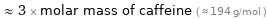  ≈ 3 × molar mass of caffeine ( ≈ 194 g/mol )