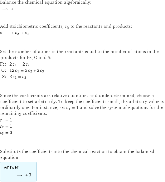 Balance the chemical equation algebraically:  ⟶ +  Add stoichiometric coefficients, c_i, to the reactants and products: c_1 ⟶ c_2 + c_3  Set the number of atoms in the reactants equal to the number of atoms in the products for Fe, O and S: Fe: | 2 c_1 = 2 c_2 O: | 12 c_1 = 3 c_2 + 3 c_3 S: | 3 c_1 = c_3 Since the coefficients are relative quantities and underdetermined, choose a coefficient to set arbitrarily. To keep the coefficients small, the arbitrary value is ordinarily one. For instance, set c_1 = 1 and solve the system of equations for the remaining coefficients: c_1 = 1 c_2 = 1 c_3 = 3 Substitute the coefficients into the chemical reaction to obtain the balanced equation: Answer: |   | ⟶ + 3 