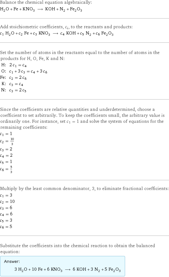 Balance the chemical equation algebraically: H_2O + Fe + KNO_3 ⟶ KOH + N_2 + Fe_2O_3 Add stoichiometric coefficients, c_i, to the reactants and products: c_1 H_2O + c_2 Fe + c_3 KNO_3 ⟶ c_4 KOH + c_5 N_2 + c_6 Fe_2O_3 Set the number of atoms in the reactants equal to the number of atoms in the products for H, O, Fe, K and N: H: | 2 c_1 = c_4 O: | c_1 + 3 c_3 = c_4 + 3 c_6 Fe: | c_2 = 2 c_6 K: | c_3 = c_4 N: | c_3 = 2 c_5 Since the coefficients are relative quantities and underdetermined, choose a coefficient to set arbitrarily. To keep the coefficients small, the arbitrary value is ordinarily one. For instance, set c_1 = 1 and solve the system of equations for the remaining coefficients: c_1 = 1 c_2 = 10/3 c_3 = 2 c_4 = 2 c_5 = 1 c_6 = 5/3 Multiply by the least common denominator, 3, to eliminate fractional coefficients: c_1 = 3 c_2 = 10 c_3 = 6 c_4 = 6 c_5 = 3 c_6 = 5 Substitute the coefficients into the chemical reaction to obtain the balanced equation: Answer: |   | 3 H_2O + 10 Fe + 6 KNO_3 ⟶ 6 KOH + 3 N_2 + 5 Fe_2O_3