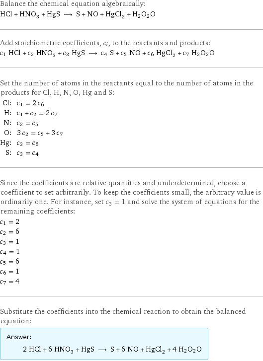 Balance the chemical equation algebraically: HCl + HNO_3 + HgS ⟶ S + NO + HgCl_2 + H2O2O Add stoichiometric coefficients, c_i, to the reactants and products: c_1 HCl + c_2 HNO_3 + c_3 HgS ⟶ c_4 S + c_5 NO + c_6 HgCl_2 + c_7 H2O2O Set the number of atoms in the reactants equal to the number of atoms in the products for Cl, H, N, O, Hg and S: Cl: | c_1 = 2 c_6 H: | c_1 + c_2 = 2 c_7 N: | c_2 = c_5 O: | 3 c_2 = c_5 + 3 c_7 Hg: | c_3 = c_6 S: | c_3 = c_4 Since the coefficients are relative quantities and underdetermined, choose a coefficient to set arbitrarily. To keep the coefficients small, the arbitrary value is ordinarily one. For instance, set c_3 = 1 and solve the system of equations for the remaining coefficients: c_1 = 2 c_2 = 6 c_3 = 1 c_4 = 1 c_5 = 6 c_6 = 1 c_7 = 4 Substitute the coefficients into the chemical reaction to obtain the balanced equation: Answer: |   | 2 HCl + 6 HNO_3 + HgS ⟶ S + 6 NO + HgCl_2 + 4 H2O2O