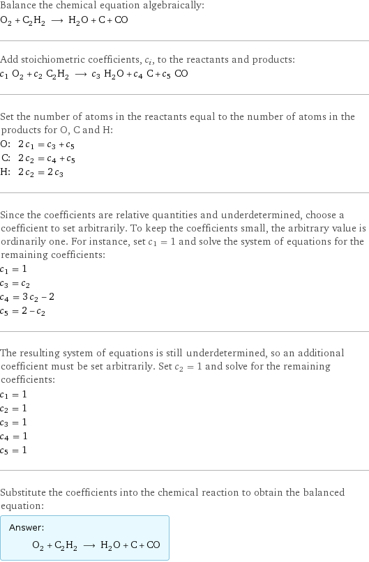 Balance the chemical equation algebraically: O_2 + C_2H_2 ⟶ H_2O + C + CO Add stoichiometric coefficients, c_i, to the reactants and products: c_1 O_2 + c_2 C_2H_2 ⟶ c_3 H_2O + c_4 C + c_5 CO Set the number of atoms in the reactants equal to the number of atoms in the products for O, C and H: O: | 2 c_1 = c_3 + c_5 C: | 2 c_2 = c_4 + c_5 H: | 2 c_2 = 2 c_3 Since the coefficients are relative quantities and underdetermined, choose a coefficient to set arbitrarily. To keep the coefficients small, the arbitrary value is ordinarily one. For instance, set c_1 = 1 and solve the system of equations for the remaining coefficients: c_1 = 1 c_3 = c_2 c_4 = 3 c_2 - 2 c_5 = 2 - c_2 The resulting system of equations is still underdetermined, so an additional coefficient must be set arbitrarily. Set c_2 = 1 and solve for the remaining coefficients: c_1 = 1 c_2 = 1 c_3 = 1 c_4 = 1 c_5 = 1 Substitute the coefficients into the chemical reaction to obtain the balanced equation: Answer: |   | O_2 + C_2H_2 ⟶ H_2O + C + CO