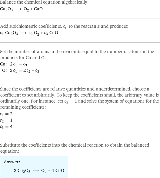 Balance the chemical equation algebraically: Cu2O3 ⟶ O_2 + CuO Add stoichiometric coefficients, c_i, to the reactants and products: c_1 Cu2O3 ⟶ c_2 O_2 + c_3 CuO Set the number of atoms in the reactants equal to the number of atoms in the products for Cu and O: Cu: | 2 c_1 = c_3 O: | 3 c_1 = 2 c_2 + c_3 Since the coefficients are relative quantities and underdetermined, choose a coefficient to set arbitrarily. To keep the coefficients small, the arbitrary value is ordinarily one. For instance, set c_2 = 1 and solve the system of equations for the remaining coefficients: c_1 = 2 c_2 = 1 c_3 = 4 Substitute the coefficients into the chemical reaction to obtain the balanced equation: Answer: |   | 2 Cu2O3 ⟶ O_2 + 4 CuO