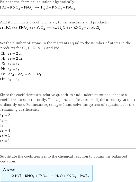 Balance the chemical equation algebraically: HCl + KNO_2 + PbO_2 ⟶ H_2O + KNO_3 + PbCl_2 Add stoichiometric coefficients, c_i, to the reactants and products: c_1 HCl + c_2 KNO_2 + c_3 PbO_2 ⟶ c_4 H_2O + c_5 KNO_3 + c_6 PbCl_2 Set the number of atoms in the reactants equal to the number of atoms in the products for Cl, H, K, N, O and Pb: Cl: | c_1 = 2 c_6 H: | c_1 = 2 c_4 K: | c_2 = c_5 N: | c_2 = c_5 O: | 2 c_2 + 2 c_3 = c_4 + 3 c_5 Pb: | c_3 = c_6 Since the coefficients are relative quantities and underdetermined, choose a coefficient to set arbitrarily. To keep the coefficients small, the arbitrary value is ordinarily one. For instance, set c_2 = 1 and solve the system of equations for the remaining coefficients: c_1 = 2 c_2 = 1 c_3 = 1 c_4 = 1 c_5 = 1 c_6 = 1 Substitute the coefficients into the chemical reaction to obtain the balanced equation: Answer: |   | 2 HCl + KNO_2 + PbO_2 ⟶ H_2O + KNO_3 + PbCl_2