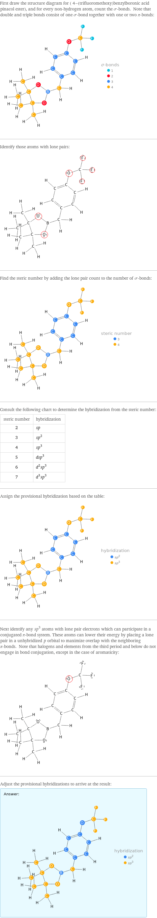 First draw the structure diagram for ( 4-(trifluoromethoxy)benzylboronic acid pinacol ester), and for every non-hydrogen atom, count the σ-bonds. Note that double and triple bonds consist of one σ-bond together with one or two π-bonds:  Identify those atoms with lone pairs:  Find the steric number by adding the lone pair count to the number of σ-bonds:  Consult the following chart to determine the hybridization from the steric number: steric number | hybridization 2 | sp 3 | sp^2 4 | sp^3 5 | dsp^3 6 | d^2sp^3 7 | d^3sp^3 Assign the provisional hybridization based on the table:  Next identify any sp^3 atoms with lone pair electrons which can participate in a conjugated π-bond system. These atoms can lower their energy by placing a lone pair in a unhybridized p orbital to maximize overlap with the neighboring π-bonds. Note that halogens and elements from the third period and below do not engage in bond conjugation, except in the case of aromaticity:  Adjust the provisional hybridizations to arrive at the result: Answer: |   | 