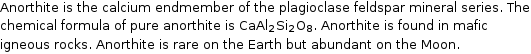 Anorthite is the calcium endmember of the plagioclase feldspar mineral series. The chemical formula of pure anorthite is CaAl_2Si_2O_8. Anorthite is found in mafic igneous rocks. Anorthite is rare on the Earth but abundant on the Moon.