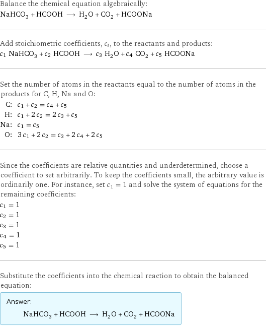 Balance the chemical equation algebraically: NaHCO_3 + HCOOH ⟶ H_2O + CO_2 + HCOONa Add stoichiometric coefficients, c_i, to the reactants and products: c_1 NaHCO_3 + c_2 HCOOH ⟶ c_3 H_2O + c_4 CO_2 + c_5 HCOONa Set the number of atoms in the reactants equal to the number of atoms in the products for C, H, Na and O: C: | c_1 + c_2 = c_4 + c_5 H: | c_1 + 2 c_2 = 2 c_3 + c_5 Na: | c_1 = c_5 O: | 3 c_1 + 2 c_2 = c_3 + 2 c_4 + 2 c_5 Since the coefficients are relative quantities and underdetermined, choose a coefficient to set arbitrarily. To keep the coefficients small, the arbitrary value is ordinarily one. For instance, set c_1 = 1 and solve the system of equations for the remaining coefficients: c_1 = 1 c_2 = 1 c_3 = 1 c_4 = 1 c_5 = 1 Substitute the coefficients into the chemical reaction to obtain the balanced equation: Answer: |   | NaHCO_3 + HCOOH ⟶ H_2O + CO_2 + HCOONa