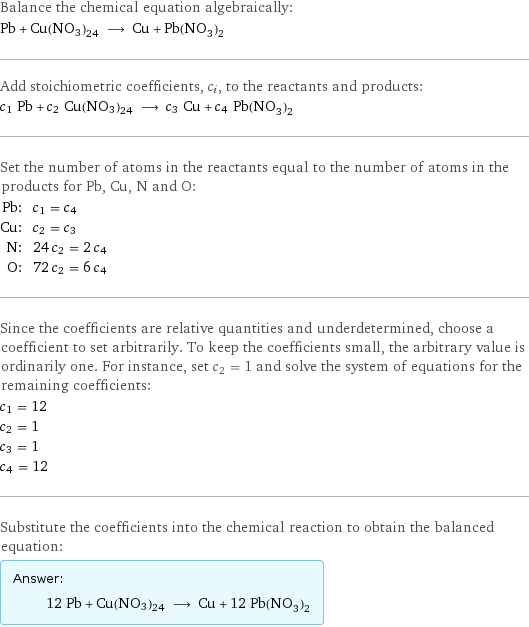 Balance the chemical equation algebraically: Pb + Cu(NO3)24 ⟶ Cu + Pb(NO_3)_2 Add stoichiometric coefficients, c_i, to the reactants and products: c_1 Pb + c_2 Cu(NO3)24 ⟶ c_3 Cu + c_4 Pb(NO_3)_2 Set the number of atoms in the reactants equal to the number of atoms in the products for Pb, Cu, N and O: Pb: | c_1 = c_4 Cu: | c_2 = c_3 N: | 24 c_2 = 2 c_4 O: | 72 c_2 = 6 c_4 Since the coefficients are relative quantities and underdetermined, choose a coefficient to set arbitrarily. To keep the coefficients small, the arbitrary value is ordinarily one. For instance, set c_2 = 1 and solve the system of equations for the remaining coefficients: c_1 = 12 c_2 = 1 c_3 = 1 c_4 = 12 Substitute the coefficients into the chemical reaction to obtain the balanced equation: Answer: |   | 12 Pb + Cu(NO3)24 ⟶ Cu + 12 Pb(NO_3)_2