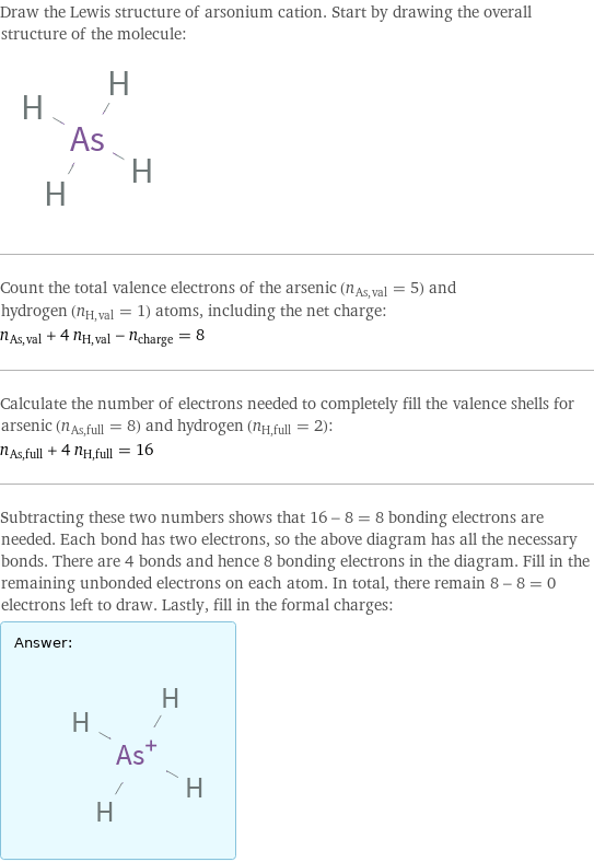 Draw the Lewis structure of arsonium cation. Start by drawing the overall structure of the molecule:  Count the total valence electrons of the arsenic (n_As, val = 5) and hydrogen (n_H, val = 1) atoms, including the net charge: n_As, val + 4 n_H, val - n_charge = 8 Calculate the number of electrons needed to completely fill the valence shells for arsenic (n_As, full = 8) and hydrogen (n_H, full = 2): n_As, full + 4 n_H, full = 16 Subtracting these two numbers shows that 16 - 8 = 8 bonding electrons are needed. Each bond has two electrons, so the above diagram has all the necessary bonds. There are 4 bonds and hence 8 bonding electrons in the diagram. Fill in the remaining unbonded electrons on each atom. In total, there remain 8 - 8 = 0 electrons left to draw. Lastly, fill in the formal charges: Answer: |   | 