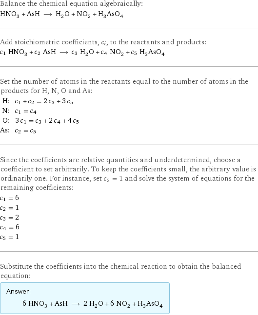 Balance the chemical equation algebraically: HNO_3 + AsH ⟶ H_2O + NO_2 + H_3AsO_4 Add stoichiometric coefficients, c_i, to the reactants and products: c_1 HNO_3 + c_2 AsH ⟶ c_3 H_2O + c_4 NO_2 + c_5 H_3AsO_4 Set the number of atoms in the reactants equal to the number of atoms in the products for H, N, O and As: H: | c_1 + c_2 = 2 c_3 + 3 c_5 N: | c_1 = c_4 O: | 3 c_1 = c_3 + 2 c_4 + 4 c_5 As: | c_2 = c_5 Since the coefficients are relative quantities and underdetermined, choose a coefficient to set arbitrarily. To keep the coefficients small, the arbitrary value is ordinarily one. For instance, set c_2 = 1 and solve the system of equations for the remaining coefficients: c_1 = 6 c_2 = 1 c_3 = 2 c_4 = 6 c_5 = 1 Substitute the coefficients into the chemical reaction to obtain the balanced equation: Answer: |   | 6 HNO_3 + AsH ⟶ 2 H_2O + 6 NO_2 + H_3AsO_4