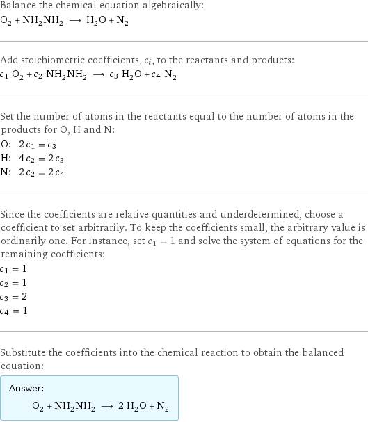 Balance the chemical equation algebraically: O_2 + NH_2NH_2 ⟶ H_2O + N_2 Add stoichiometric coefficients, c_i, to the reactants and products: c_1 O_2 + c_2 NH_2NH_2 ⟶ c_3 H_2O + c_4 N_2 Set the number of atoms in the reactants equal to the number of atoms in the products for O, H and N: O: | 2 c_1 = c_3 H: | 4 c_2 = 2 c_3 N: | 2 c_2 = 2 c_4 Since the coefficients are relative quantities and underdetermined, choose a coefficient to set arbitrarily. To keep the coefficients small, the arbitrary value is ordinarily one. For instance, set c_1 = 1 and solve the system of equations for the remaining coefficients: c_1 = 1 c_2 = 1 c_3 = 2 c_4 = 1 Substitute the coefficients into the chemical reaction to obtain the balanced equation: Answer: |   | O_2 + NH_2NH_2 ⟶ 2 H_2O + N_2