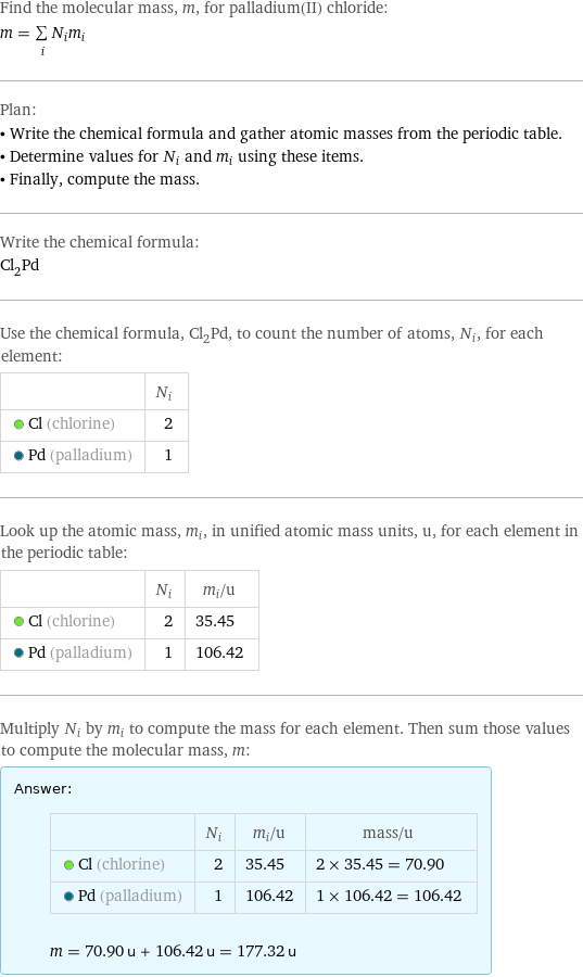 Find the molecular mass, m, for palladium(II) chloride: m = sum _iN_im_i Plan: • Write the chemical formula and gather atomic masses from the periodic table. • Determine values for N_i and m_i using these items. • Finally, compute the mass. Write the chemical formula: Cl_2Pd Use the chemical formula, Cl_2Pd, to count the number of atoms, N_i, for each element:  | N_i  Cl (chlorine) | 2  Pd (palladium) | 1 Look up the atomic mass, m_i, in unified atomic mass units, u, for each element in the periodic table:  | N_i | m_i/u  Cl (chlorine) | 2 | 35.45  Pd (palladium) | 1 | 106.42 Multiply N_i by m_i to compute the mass for each element. Then sum those values to compute the molecular mass, m: Answer: |   | | N_i | m_i/u | mass/u  Cl (chlorine) | 2 | 35.45 | 2 × 35.45 = 70.90  Pd (palladium) | 1 | 106.42 | 1 × 106.42 = 106.42  m = 70.90 u + 106.42 u = 177.32 u