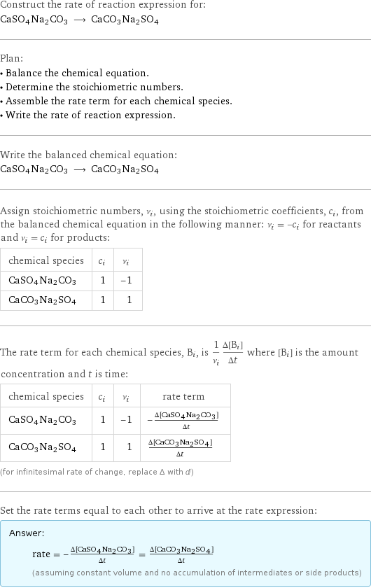 Construct the rate of reaction expression for: CaSO4Na2CO3 ⟶ CaCO3Na2SO4 Plan: • Balance the chemical equation. • Determine the stoichiometric numbers. • Assemble the rate term for each chemical species. • Write the rate of reaction expression. Write the balanced chemical equation: CaSO4Na2CO3 ⟶ CaCO3Na2SO4 Assign stoichiometric numbers, ν_i, using the stoichiometric coefficients, c_i, from the balanced chemical equation in the following manner: ν_i = -c_i for reactants and ν_i = c_i for products: chemical species | c_i | ν_i CaSO4Na2CO3 | 1 | -1 CaCO3Na2SO4 | 1 | 1 The rate term for each chemical species, B_i, is 1/ν_i(Δ[B_i])/(Δt) where [B_i] is the amount concentration and t is time: chemical species | c_i | ν_i | rate term CaSO4Na2CO3 | 1 | -1 | -(Δ[CaSO4Na2CO3])/(Δt) CaCO3Na2SO4 | 1 | 1 | (Δ[CaCO3Na2SO4])/(Δt) (for infinitesimal rate of change, replace Δ with d) Set the rate terms equal to each other to arrive at the rate expression: Answer: |   | rate = -(Δ[CaSO4Na2CO3])/(Δt) = (Δ[CaCO3Na2SO4])/(Δt) (assuming constant volume and no accumulation of intermediates or side products)