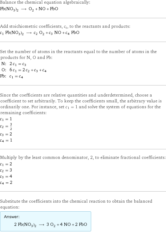 Balance the chemical equation algebraically: Pb(NO_3)_2 ⟶ O_2 + NO + PbO Add stoichiometric coefficients, c_i, to the reactants and products: c_1 Pb(NO_3)_2 ⟶ c_2 O_2 + c_3 NO + c_4 PbO Set the number of atoms in the reactants equal to the number of atoms in the products for N, O and Pb: N: | 2 c_1 = c_3 O: | 6 c_1 = 2 c_2 + c_3 + c_4 Pb: | c_1 = c_4 Since the coefficients are relative quantities and underdetermined, choose a coefficient to set arbitrarily. To keep the coefficients small, the arbitrary value is ordinarily one. For instance, set c_1 = 1 and solve the system of equations for the remaining coefficients: c_1 = 1 c_2 = 3/2 c_3 = 2 c_4 = 1 Multiply by the least common denominator, 2, to eliminate fractional coefficients: c_1 = 2 c_2 = 3 c_3 = 4 c_4 = 2 Substitute the coefficients into the chemical reaction to obtain the balanced equation: Answer: |   | 2 Pb(NO_3)_2 ⟶ 3 O_2 + 4 NO + 2 PbO