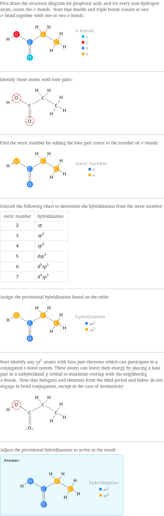 First draw the structure diagram for propionic acid, and for every non-hydrogen atom, count the σ-bonds. Note that double and triple bonds consist of one σ-bond together with one or two π-bonds:  Identify those atoms with lone pairs:  Find the steric number by adding the lone pair count to the number of σ-bonds:  Consult the following chart to determine the hybridization from the steric number: steric number | hybridization 2 | sp 3 | sp^2 4 | sp^3 5 | dsp^3 6 | d^2sp^3 7 | d^3sp^3 Assign the provisional hybridization based on the table:  Next identify any sp^3 atoms with lone pair electrons which can participate in a conjugated π-bond system. These atoms can lower their energy by placing a lone pair in a unhybridized p orbital to maximize overlap with the neighboring π-bonds. Note that halogens and elements from the third period and below do not engage in bond conjugation, except in the case of aromaticity:  Adjust the provisional hybridizations to arrive at the result: Answer: |   | 