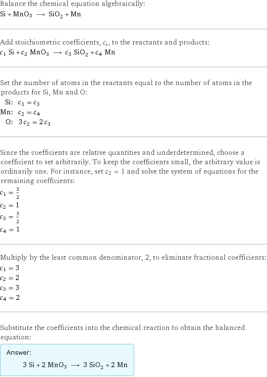 Balance the chemical equation algebraically: Si + MnO3 ⟶ SiO_2 + Mn Add stoichiometric coefficients, c_i, to the reactants and products: c_1 Si + c_2 MnO3 ⟶ c_3 SiO_2 + c_4 Mn Set the number of atoms in the reactants equal to the number of atoms in the products for Si, Mn and O: Si: | c_1 = c_3 Mn: | c_2 = c_4 O: | 3 c_2 = 2 c_3 Since the coefficients are relative quantities and underdetermined, choose a coefficient to set arbitrarily. To keep the coefficients small, the arbitrary value is ordinarily one. For instance, set c_2 = 1 and solve the system of equations for the remaining coefficients: c_1 = 3/2 c_2 = 1 c_3 = 3/2 c_4 = 1 Multiply by the least common denominator, 2, to eliminate fractional coefficients: c_1 = 3 c_2 = 2 c_3 = 3 c_4 = 2 Substitute the coefficients into the chemical reaction to obtain the balanced equation: Answer: |   | 3 Si + 2 MnO3 ⟶ 3 SiO_2 + 2 Mn