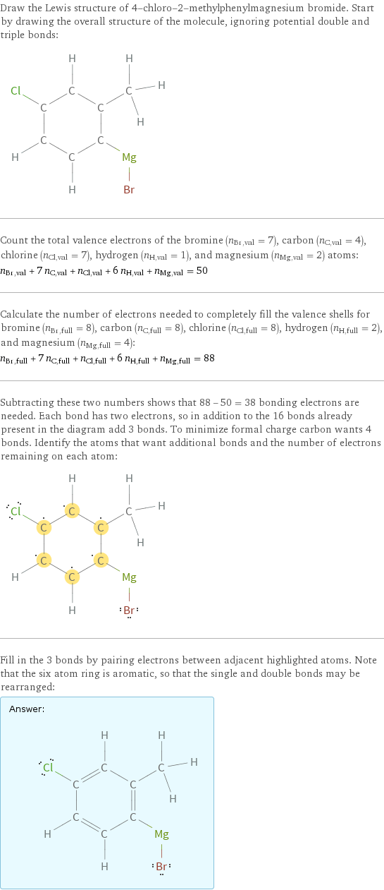 Draw the Lewis structure of 4-chloro-2-methylphenylmagnesium bromide. Start by drawing the overall structure of the molecule, ignoring potential double and triple bonds:  Count the total valence electrons of the bromine (n_Br, val = 7), carbon (n_C, val = 4), chlorine (n_Cl, val = 7), hydrogen (n_H, val = 1), and magnesium (n_Mg, val = 2) atoms: n_Br, val + 7 n_C, val + n_Cl, val + 6 n_H, val + n_Mg, val = 50 Calculate the number of electrons needed to completely fill the valence shells for bromine (n_Br, full = 8), carbon (n_C, full = 8), chlorine (n_Cl, full = 8), hydrogen (n_H, full = 2), and magnesium (n_Mg, full = 4): n_Br, full + 7 n_C, full + n_Cl, full + 6 n_H, full + n_Mg, full = 88 Subtracting these two numbers shows that 88 - 50 = 38 bonding electrons are needed. Each bond has two electrons, so in addition to the 16 bonds already present in the diagram add 3 bonds. To minimize formal charge carbon wants 4 bonds. Identify the atoms that want additional bonds and the number of electrons remaining on each atom:  Fill in the 3 bonds by pairing electrons between adjacent highlighted atoms. Note that the six atom ring is aromatic, so that the single and double bonds may be rearranged: Answer: |   | 