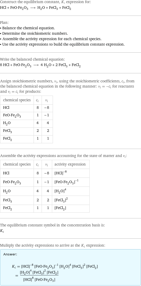 Construct the equilibrium constant, K, expression for: HCl + FeO·Fe_2O_3 ⟶ H_2O + FeCl_3 + FeCl_2 Plan: • Balance the chemical equation. • Determine the stoichiometric numbers. • Assemble the activity expression for each chemical species. • Use the activity expressions to build the equilibrium constant expression. Write the balanced chemical equation: 8 HCl + FeO·Fe_2O_3 ⟶ 4 H_2O + 2 FeCl_3 + FeCl_2 Assign stoichiometric numbers, ν_i, using the stoichiometric coefficients, c_i, from the balanced chemical equation in the following manner: ν_i = -c_i for reactants and ν_i = c_i for products: chemical species | c_i | ν_i HCl | 8 | -8 FeO·Fe_2O_3 | 1 | -1 H_2O | 4 | 4 FeCl_3 | 2 | 2 FeCl_2 | 1 | 1 Assemble the activity expressions accounting for the state of matter and ν_i: chemical species | c_i | ν_i | activity expression HCl | 8 | -8 | ([HCl])^(-8) FeO·Fe_2O_3 | 1 | -1 | ([FeO·Fe2O3])^(-1) H_2O | 4 | 4 | ([H2O])^4 FeCl_3 | 2 | 2 | ([FeCl3])^2 FeCl_2 | 1 | 1 | [FeCl2] The equilibrium constant symbol in the concentration basis is: K_c Mulitply the activity expressions to arrive at the K_c expression: Answer: |   | K_c = ([HCl])^(-8) ([FeO·Fe2O3])^(-1) ([H2O])^4 ([FeCl3])^2 [FeCl2] = (([H2O])^4 ([FeCl3])^2 [FeCl2])/(([HCl])^8 [FeO·Fe2O3])