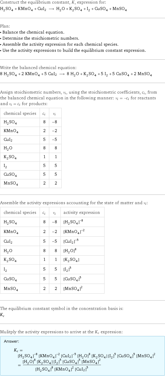 Construct the equilibrium constant, K, expression for: H_2SO_4 + KMnO_4 + CuI2 ⟶ H_2O + K_2SO_4 + I_2 + CuSO_4 + MnSO_4 Plan: • Balance the chemical equation. • Determine the stoichiometric numbers. • Assemble the activity expression for each chemical species. • Use the activity expressions to build the equilibrium constant expression. Write the balanced chemical equation: 8 H_2SO_4 + 2 KMnO_4 + 5 CuI2 ⟶ 8 H_2O + K_2SO_4 + 5 I_2 + 5 CuSO_4 + 2 MnSO_4 Assign stoichiometric numbers, ν_i, using the stoichiometric coefficients, c_i, from the balanced chemical equation in the following manner: ν_i = -c_i for reactants and ν_i = c_i for products: chemical species | c_i | ν_i H_2SO_4 | 8 | -8 KMnO_4 | 2 | -2 CuI2 | 5 | -5 H_2O | 8 | 8 K_2SO_4 | 1 | 1 I_2 | 5 | 5 CuSO_4 | 5 | 5 MnSO_4 | 2 | 2 Assemble the activity expressions accounting for the state of matter and ν_i: chemical species | c_i | ν_i | activity expression H_2SO_4 | 8 | -8 | ([H2SO4])^(-8) KMnO_4 | 2 | -2 | ([KMnO4])^(-2) CuI2 | 5 | -5 | ([CuI2])^(-5) H_2O | 8 | 8 | ([H2O])^8 K_2SO_4 | 1 | 1 | [K2SO4] I_2 | 5 | 5 | ([I2])^5 CuSO_4 | 5 | 5 | ([CuSO4])^5 MnSO_4 | 2 | 2 | ([MnSO4])^2 The equilibrium constant symbol in the concentration basis is: K_c Mulitply the activity expressions to arrive at the K_c expression: Answer: |   | K_c = ([H2SO4])^(-8) ([KMnO4])^(-2) ([CuI2])^(-5) ([H2O])^8 [K2SO4] ([I2])^5 ([CuSO4])^5 ([MnSO4])^2 = (([H2O])^8 [K2SO4] ([I2])^5 ([CuSO4])^5 ([MnSO4])^2)/(([H2SO4])^8 ([KMnO4])^2 ([CuI2])^5)