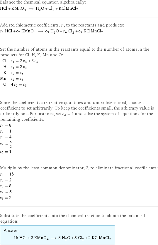 Balance the chemical equation algebraically: HCl + KMnO_4 ⟶ H_2O + Cl_2 + KClMnCl2 Add stoichiometric coefficients, c_i, to the reactants and products: c_1 HCl + c_2 KMnO_4 ⟶ c_3 H_2O + c_4 Cl_2 + c_5 KClMnCl2 Set the number of atoms in the reactants equal to the number of atoms in the products for Cl, H, K, Mn and O: Cl: | c_1 = 2 c_4 + 3 c_5 H: | c_1 = 2 c_3 K: | c_2 = c_5 Mn: | c_2 = c_5 O: | 4 c_2 = c_3 Since the coefficients are relative quantities and underdetermined, choose a coefficient to set arbitrarily. To keep the coefficients small, the arbitrary value is ordinarily one. For instance, set c_2 = 1 and solve the system of equations for the remaining coefficients: c_1 = 8 c_2 = 1 c_3 = 4 c_4 = 5/2 c_5 = 1 Multiply by the least common denominator, 2, to eliminate fractional coefficients: c_1 = 16 c_2 = 2 c_3 = 8 c_4 = 5 c_5 = 2 Substitute the coefficients into the chemical reaction to obtain the balanced equation: Answer: |   | 16 HCl + 2 KMnO_4 ⟶ 8 H_2O + 5 Cl_2 + 2 KClMnCl2