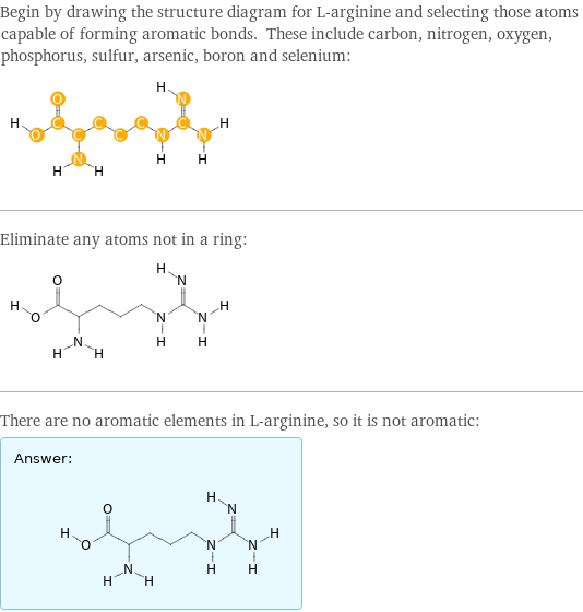 Begin by drawing the structure diagram for L-arginine and selecting those atoms capable of forming aromatic bonds. These include carbon, nitrogen, oxygen, phosphorus, sulfur, arsenic, boron and selenium:  Eliminate any atoms not in a ring:  There are no aromatic elements in L-arginine, so it is not aromatic: Answer: |   | 