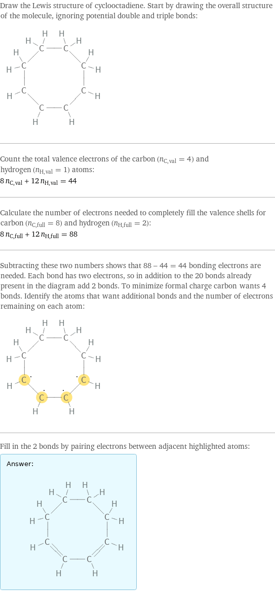 Draw the Lewis structure of cyclooctadiene. Start by drawing the overall structure of the molecule, ignoring potential double and triple bonds:  Count the total valence electrons of the carbon (n_C, val = 4) and hydrogen (n_H, val = 1) atoms: 8 n_C, val + 12 n_H, val = 44 Calculate the number of electrons needed to completely fill the valence shells for carbon (n_C, full = 8) and hydrogen (n_H, full = 2): 8 n_C, full + 12 n_H, full = 88 Subtracting these two numbers shows that 88 - 44 = 44 bonding electrons are needed. Each bond has two electrons, so in addition to the 20 bonds already present in the diagram add 2 bonds. To minimize formal charge carbon wants 4 bonds. Identify the atoms that want additional bonds and the number of electrons remaining on each atom:  Fill in the 2 bonds by pairing electrons between adjacent highlighted atoms: Answer: |   | 