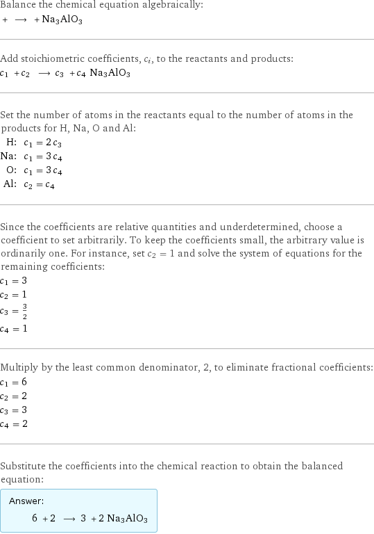 Balance the chemical equation algebraically:  + ⟶ + Na3AlO3 Add stoichiometric coefficients, c_i, to the reactants and products: c_1 + c_2 ⟶ c_3 + c_4 Na3AlO3 Set the number of atoms in the reactants equal to the number of atoms in the products for H, Na, O and Al: H: | c_1 = 2 c_3 Na: | c_1 = 3 c_4 O: | c_1 = 3 c_4 Al: | c_2 = c_4 Since the coefficients are relative quantities and underdetermined, choose a coefficient to set arbitrarily. To keep the coefficients small, the arbitrary value is ordinarily one. For instance, set c_2 = 1 and solve the system of equations for the remaining coefficients: c_1 = 3 c_2 = 1 c_3 = 3/2 c_4 = 1 Multiply by the least common denominator, 2, to eliminate fractional coefficients: c_1 = 6 c_2 = 2 c_3 = 3 c_4 = 2 Substitute the coefficients into the chemical reaction to obtain the balanced equation: Answer: |   | 6 + 2 ⟶ 3 + 2 Na3AlO3