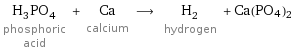 H_3PO_4 phosphoric acid + Ca calcium ⟶ H_2 hydrogen + Ca(PO4)2