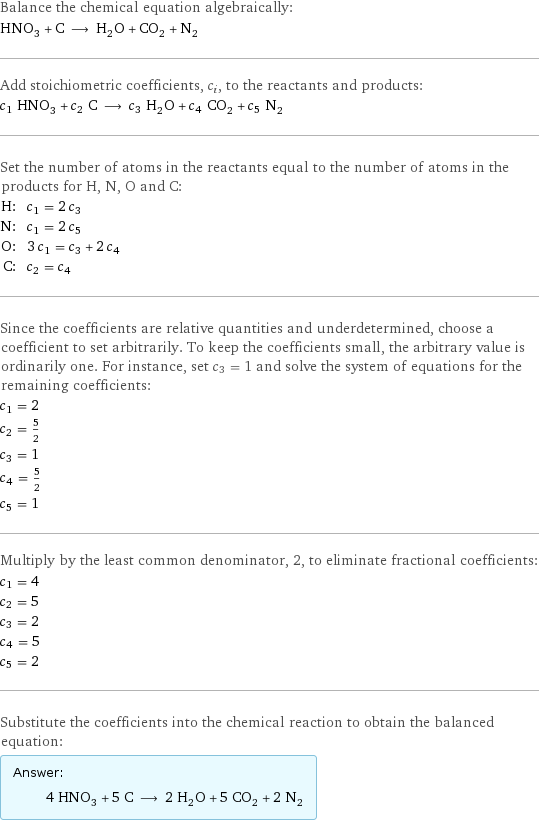 Balance the chemical equation algebraically: HNO_3 + C ⟶ H_2O + CO_2 + N_2 Add stoichiometric coefficients, c_i, to the reactants and products: c_1 HNO_3 + c_2 C ⟶ c_3 H_2O + c_4 CO_2 + c_5 N_2 Set the number of atoms in the reactants equal to the number of atoms in the products for H, N, O and C: H: | c_1 = 2 c_3 N: | c_1 = 2 c_5 O: | 3 c_1 = c_3 + 2 c_4 C: | c_2 = c_4 Since the coefficients are relative quantities and underdetermined, choose a coefficient to set arbitrarily. To keep the coefficients small, the arbitrary value is ordinarily one. For instance, set c_3 = 1 and solve the system of equations for the remaining coefficients: c_1 = 2 c_2 = 5/2 c_3 = 1 c_4 = 5/2 c_5 = 1 Multiply by the least common denominator, 2, to eliminate fractional coefficients: c_1 = 4 c_2 = 5 c_3 = 2 c_4 = 5 c_5 = 2 Substitute the coefficients into the chemical reaction to obtain the balanced equation: Answer: |   | 4 HNO_3 + 5 C ⟶ 2 H_2O + 5 CO_2 + 2 N_2