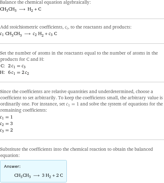 Balance the chemical equation algebraically: CH_3CH_3 ⟶ H_2 + C Add stoichiometric coefficients, c_i, to the reactants and products: c_1 CH_3CH_3 ⟶ c_2 H_2 + c_3 C Set the number of atoms in the reactants equal to the number of atoms in the products for C and H: C: | 2 c_1 = c_3 H: | 6 c_1 = 2 c_2 Since the coefficients are relative quantities and underdetermined, choose a coefficient to set arbitrarily. To keep the coefficients small, the arbitrary value is ordinarily one. For instance, set c_1 = 1 and solve the system of equations for the remaining coefficients: c_1 = 1 c_2 = 3 c_3 = 2 Substitute the coefficients into the chemical reaction to obtain the balanced equation: Answer: |   | CH_3CH_3 ⟶ 3 H_2 + 2 C