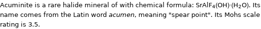 Acuminite is a rare halide mineral of with chemical formula: SrAlF_4(OH)·(H_2O). Its name comes from the Latin word acumen, meaning 
