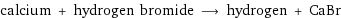 calcium + hydrogen bromide ⟶ hydrogen + CaBr