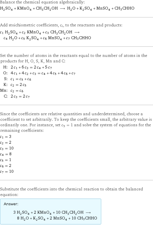 Balance the chemical equation algebraically: H_2SO_4 + KMnO_4 + CH_3CH_2OH ⟶ H_2O + K_2SO_4 + MnSO_4 + CH3CHHO Add stoichiometric coefficients, c_i, to the reactants and products: c_1 H_2SO_4 + c_2 KMnO_4 + c_3 CH_3CH_2OH ⟶ c_4 H_2O + c_5 K_2SO_4 + c_6 MnSO_4 + c_7 CH3CHHO Set the number of atoms in the reactants equal to the number of atoms in the products for H, O, S, K, Mn and C: H: | 2 c_1 + 6 c_3 = 2 c_4 + 5 c_7 O: | 4 c_1 + 4 c_2 + c_3 = c_4 + 4 c_5 + 4 c_6 + c_7 S: | c_1 = c_5 + c_6 K: | c_2 = 2 c_5 Mn: | c_2 = c_6 C: | 2 c_3 = 2 c_7 Since the coefficients are relative quantities and underdetermined, choose a coefficient to set arbitrarily. To keep the coefficients small, the arbitrary value is ordinarily one. For instance, set c_5 = 1 and solve the system of equations for the remaining coefficients: c_1 = 3 c_2 = 2 c_3 = 10 c_4 = 8 c_5 = 1 c_6 = 2 c_7 = 10 Substitute the coefficients into the chemical reaction to obtain the balanced equation: Answer: |   | 3 H_2SO_4 + 2 KMnO_4 + 10 CH_3CH_2OH ⟶ 8 H_2O + K_2SO_4 + 2 MnSO_4 + 10 CH3CHHO