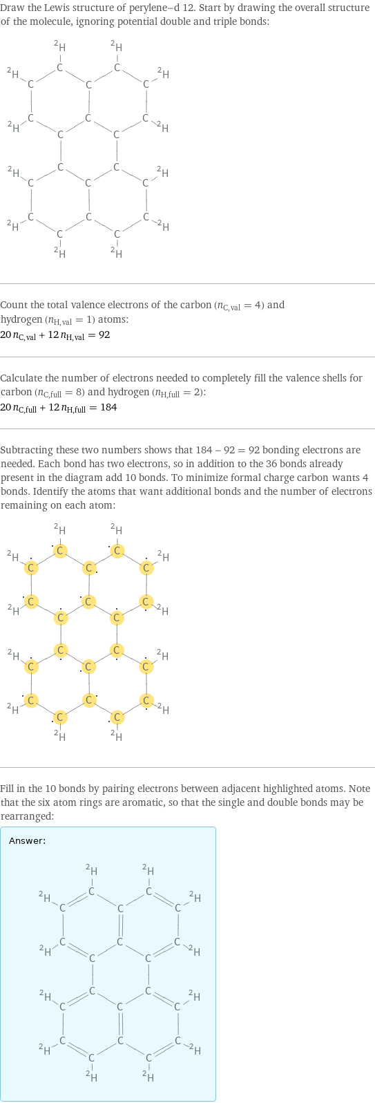 Draw the Lewis structure of perylene-d 12. Start by drawing the overall structure of the molecule, ignoring potential double and triple bonds:  Count the total valence electrons of the carbon (n_C, val = 4) and hydrogen (n_H, val = 1) atoms: 20 n_C, val + 12 n_H, val = 92 Calculate the number of electrons needed to completely fill the valence shells for carbon (n_C, full = 8) and hydrogen (n_H, full = 2): 20 n_C, full + 12 n_H, full = 184 Subtracting these two numbers shows that 184 - 92 = 92 bonding electrons are needed. Each bond has two electrons, so in addition to the 36 bonds already present in the diagram add 10 bonds. To minimize formal charge carbon wants 4 bonds. Identify the atoms that want additional bonds and the number of electrons remaining on each atom:  Fill in the 10 bonds by pairing electrons between adjacent highlighted atoms. Note that the six atom rings are aromatic, so that the single and double bonds may be rearranged: Answer: |   | 