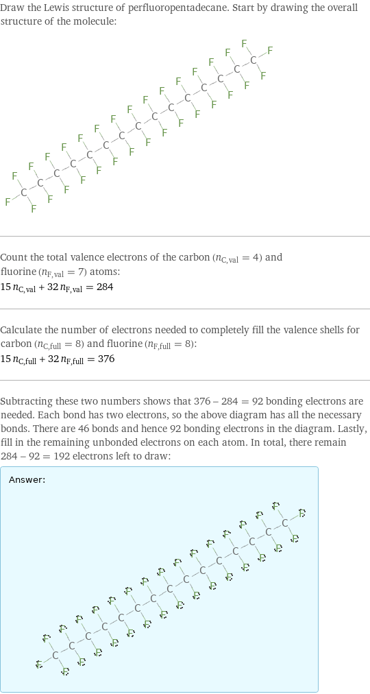 Draw the Lewis structure of perfluoropentadecane. Start by drawing the overall structure of the molecule:  Count the total valence electrons of the carbon (n_C, val = 4) and fluorine (n_F, val = 7) atoms: 15 n_C, val + 32 n_F, val = 284 Calculate the number of electrons needed to completely fill the valence shells for carbon (n_C, full = 8) and fluorine (n_F, full = 8): 15 n_C, full + 32 n_F, full = 376 Subtracting these two numbers shows that 376 - 284 = 92 bonding electrons are needed. Each bond has two electrons, so the above diagram has all the necessary bonds. There are 46 bonds and hence 92 bonding electrons in the diagram. Lastly, fill in the remaining unbonded electrons on each atom. In total, there remain 284 - 92 = 192 electrons left to draw: Answer: |   | 