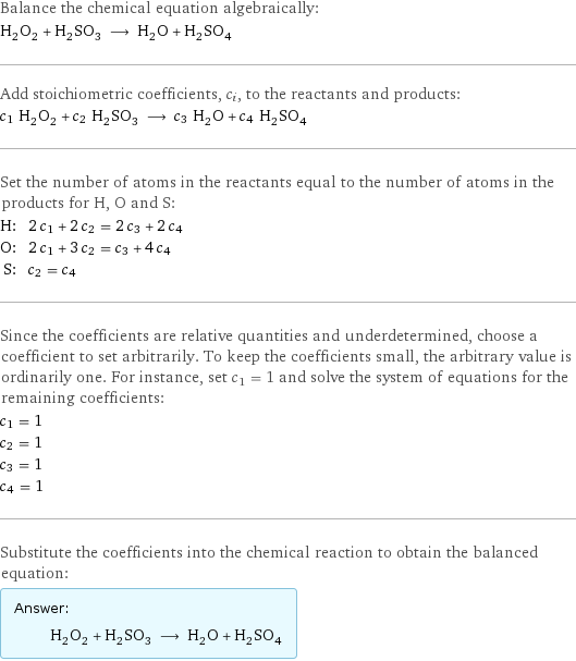 Balance the chemical equation algebraically: H_2O_2 + H_2SO_3 ⟶ H_2O + H_2SO_4 Add stoichiometric coefficients, c_i, to the reactants and products: c_1 H_2O_2 + c_2 H_2SO_3 ⟶ c_3 H_2O + c_4 H_2SO_4 Set the number of atoms in the reactants equal to the number of atoms in the products for H, O and S: H: | 2 c_1 + 2 c_2 = 2 c_3 + 2 c_4 O: | 2 c_1 + 3 c_2 = c_3 + 4 c_4 S: | c_2 = c_4 Since the coefficients are relative quantities and underdetermined, choose a coefficient to set arbitrarily. To keep the coefficients small, the arbitrary value is ordinarily one. For instance, set c_1 = 1 and solve the system of equations for the remaining coefficients: c_1 = 1 c_2 = 1 c_3 = 1 c_4 = 1 Substitute the coefficients into the chemical reaction to obtain the balanced equation: Answer: |   | H_2O_2 + H_2SO_3 ⟶ H_2O + H_2SO_4