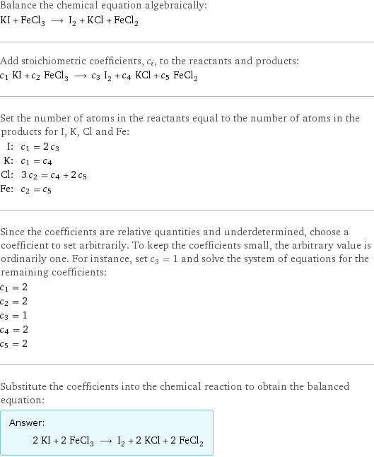 Balance the chemical equation algebraically: KI + FeCl_3 ⟶ I_2 + KCl + FeCl_2 Add stoichiometric coefficients, c_i, to the reactants and products: c_1 KI + c_2 FeCl_3 ⟶ c_3 I_2 + c_4 KCl + c_5 FeCl_2 Set the number of atoms in the reactants equal to the number of atoms in the products for I, K, Cl and Fe: I: | c_1 = 2 c_3 K: | c_1 = c_4 Cl: | 3 c_2 = c_4 + 2 c_5 Fe: | c_2 = c_5 Since the coefficients are relative quantities and underdetermined, choose a coefficient to set arbitrarily. To keep the coefficients small, the arbitrary value is ordinarily one. For instance, set c_3 = 1 and solve the system of equations for the remaining coefficients: c_1 = 2 c_2 = 2 c_3 = 1 c_4 = 2 c_5 = 2 Substitute the coefficients into the chemical reaction to obtain the balanced equation: Answer: |   | 2 KI + 2 FeCl_3 ⟶ I_2 + 2 KCl + 2 FeCl_2