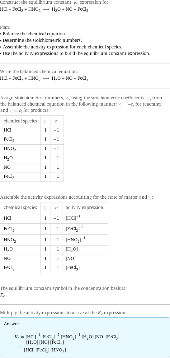 Construct the equilibrium constant, K, expression for: HCl + FeCl_2 + HNO_2 ⟶ H_2O + NO + FeCl_3 Plan: • Balance the chemical equation. • Determine the stoichiometric numbers. • Assemble the activity expression for each chemical species. • Use the activity expressions to build the equilibrium constant expression. Write the balanced chemical equation: HCl + FeCl_2 + HNO_2 ⟶ H_2O + NO + FeCl_3 Assign stoichiometric numbers, ν_i, using the stoichiometric coefficients, c_i, from the balanced chemical equation in the following manner: ν_i = -c_i for reactants and ν_i = c_i for products: chemical species | c_i | ν_i HCl | 1 | -1 FeCl_2 | 1 | -1 HNO_2 | 1 | -1 H_2O | 1 | 1 NO | 1 | 1 FeCl_3 | 1 | 1 Assemble the activity expressions accounting for the state of matter and ν_i: chemical species | c_i | ν_i | activity expression HCl | 1 | -1 | ([HCl])^(-1) FeCl_2 | 1 | -1 | ([FeCl2])^(-1) HNO_2 | 1 | -1 | ([HNO2])^(-1) H_2O | 1 | 1 | [H2O] NO | 1 | 1 | [NO] FeCl_3 | 1 | 1 | [FeCl3] The equilibrium constant symbol in the concentration basis is: K_c Mulitply the activity expressions to arrive at the K_c expression: Answer: |   | K_c = ([HCl])^(-1) ([FeCl2])^(-1) ([HNO2])^(-1) [H2O] [NO] [FeCl3] = ([H2O] [NO] [FeCl3])/([HCl] [FeCl2] [HNO2])