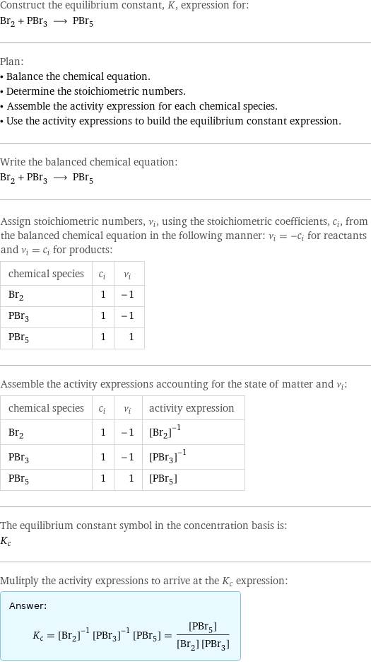 Construct the equilibrium constant, K, expression for: Br_2 + PBr_3 ⟶ PBr_5 Plan: • Balance the chemical equation. • Determine the stoichiometric numbers. • Assemble the activity expression for each chemical species. • Use the activity expressions to build the equilibrium constant expression. Write the balanced chemical equation: Br_2 + PBr_3 ⟶ PBr_5 Assign stoichiometric numbers, ν_i, using the stoichiometric coefficients, c_i, from the balanced chemical equation in the following manner: ν_i = -c_i for reactants and ν_i = c_i for products: chemical species | c_i | ν_i Br_2 | 1 | -1 PBr_3 | 1 | -1 PBr_5 | 1 | 1 Assemble the activity expressions accounting for the state of matter and ν_i: chemical species | c_i | ν_i | activity expression Br_2 | 1 | -1 | ([Br2])^(-1) PBr_3 | 1 | -1 | ([PBr3])^(-1) PBr_5 | 1 | 1 | [PBr5] The equilibrium constant symbol in the concentration basis is: K_c Mulitply the activity expressions to arrive at the K_c expression: Answer: |   | K_c = ([Br2])^(-1) ([PBr3])^(-1) [PBr5] = ([PBr5])/([Br2] [PBr3])