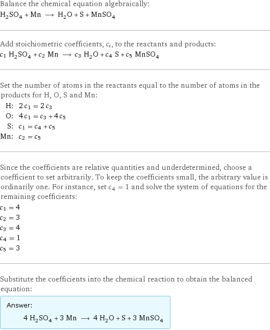 Balance the chemical equation algebraically: H_2SO_4 + Mn ⟶ H_2O + S + MnSO_4 Add stoichiometric coefficients, c_i, to the reactants and products: c_1 H_2SO_4 + c_2 Mn ⟶ c_3 H_2O + c_4 S + c_5 MnSO_4 Set the number of atoms in the reactants equal to the number of atoms in the products for H, O, S and Mn: H: | 2 c_1 = 2 c_3 O: | 4 c_1 = c_3 + 4 c_5 S: | c_1 = c_4 + c_5 Mn: | c_2 = c_5 Since the coefficients are relative quantities and underdetermined, choose a coefficient to set arbitrarily. To keep the coefficients small, the arbitrary value is ordinarily one. For instance, set c_4 = 1 and solve the system of equations for the remaining coefficients: c_1 = 4 c_2 = 3 c_3 = 4 c_4 = 1 c_5 = 3 Substitute the coefficients into the chemical reaction to obtain the balanced equation: Answer: |   | 4 H_2SO_4 + 3 Mn ⟶ 4 H_2O + S + 3 MnSO_4