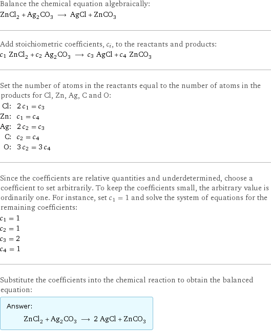 Balance the chemical equation algebraically: ZnCl_2 + Ag_2CO_3 ⟶ AgCl + ZnCO_3 Add stoichiometric coefficients, c_i, to the reactants and products: c_1 ZnCl_2 + c_2 Ag_2CO_3 ⟶ c_3 AgCl + c_4 ZnCO_3 Set the number of atoms in the reactants equal to the number of atoms in the products for Cl, Zn, Ag, C and O: Cl: | 2 c_1 = c_3 Zn: | c_1 = c_4 Ag: | 2 c_2 = c_3 C: | c_2 = c_4 O: | 3 c_2 = 3 c_4 Since the coefficients are relative quantities and underdetermined, choose a coefficient to set arbitrarily. To keep the coefficients small, the arbitrary value is ordinarily one. For instance, set c_1 = 1 and solve the system of equations for the remaining coefficients: c_1 = 1 c_2 = 1 c_3 = 2 c_4 = 1 Substitute the coefficients into the chemical reaction to obtain the balanced equation: Answer: |   | ZnCl_2 + Ag_2CO_3 ⟶ 2 AgCl + ZnCO_3