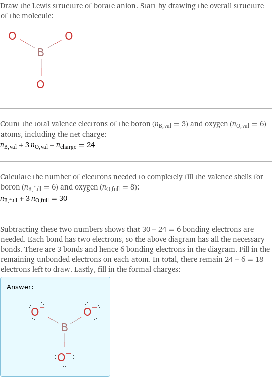 Draw the Lewis structure of borate anion. Start by drawing the overall structure of the molecule:  Count the total valence electrons of the boron (n_B, val = 3) and oxygen (n_O, val = 6) atoms, including the net charge: n_B, val + 3 n_O, val - n_charge = 24 Calculate the number of electrons needed to completely fill the valence shells for boron (n_B, full = 6) and oxygen (n_O, full = 8): n_B, full + 3 n_O, full = 30 Subtracting these two numbers shows that 30 - 24 = 6 bonding electrons are needed. Each bond has two electrons, so the above diagram has all the necessary bonds. There are 3 bonds and hence 6 bonding electrons in the diagram. Fill in the remaining unbonded electrons on each atom. In total, there remain 24 - 6 = 18 electrons left to draw. Lastly, fill in the formal charges: Answer: |   | 