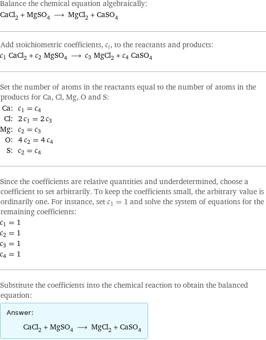 Balance the chemical equation algebraically: CaCl_2 + MgSO_4 ⟶ MgCl_2 + CaSO_4 Add stoichiometric coefficients, c_i, to the reactants and products: c_1 CaCl_2 + c_2 MgSO_4 ⟶ c_3 MgCl_2 + c_4 CaSO_4 Set the number of atoms in the reactants equal to the number of atoms in the products for Ca, Cl, Mg, O and S: Ca: | c_1 = c_4 Cl: | 2 c_1 = 2 c_3 Mg: | c_2 = c_3 O: | 4 c_2 = 4 c_4 S: | c_2 = c_4 Since the coefficients are relative quantities and underdetermined, choose a coefficient to set arbitrarily. To keep the coefficients small, the arbitrary value is ordinarily one. For instance, set c_1 = 1 and solve the system of equations for the remaining coefficients: c_1 = 1 c_2 = 1 c_3 = 1 c_4 = 1 Substitute the coefficients into the chemical reaction to obtain the balanced equation: Answer: |   | CaCl_2 + MgSO_4 ⟶ MgCl_2 + CaSO_4