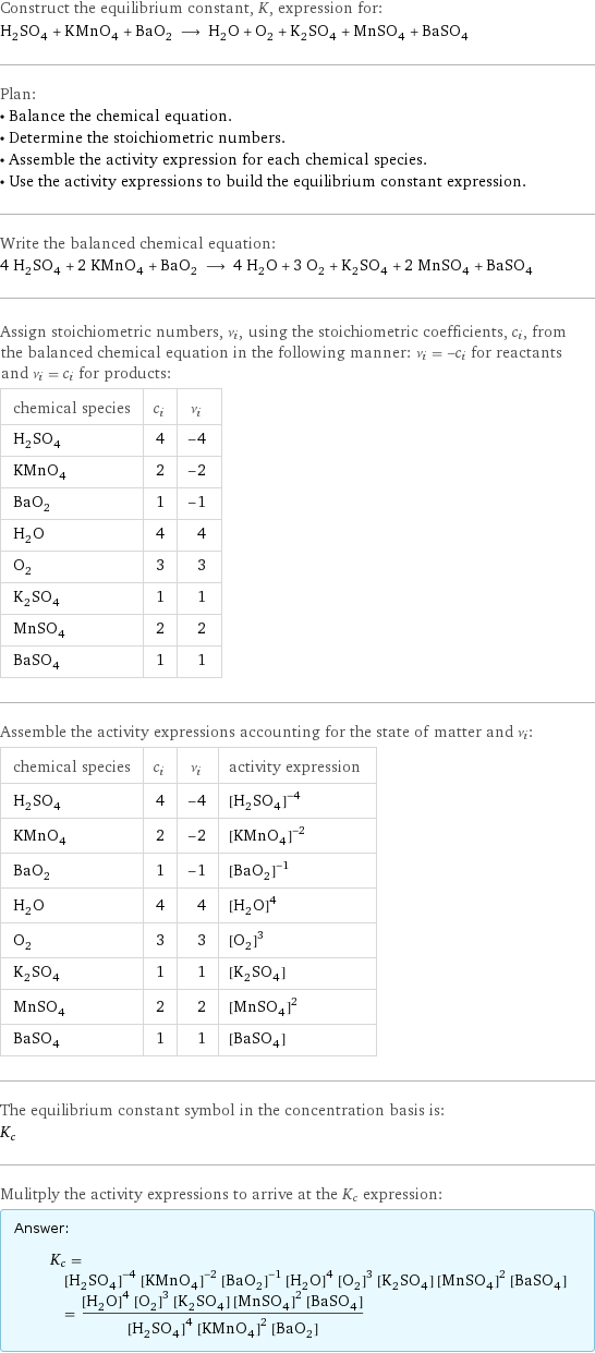 Construct the equilibrium constant, K, expression for: H_2SO_4 + KMnO_4 + BaO_2 ⟶ H_2O + O_2 + K_2SO_4 + MnSO_4 + BaSO_4 Plan: • Balance the chemical equation. • Determine the stoichiometric numbers. • Assemble the activity expression for each chemical species. • Use the activity expressions to build the equilibrium constant expression. Write the balanced chemical equation: 4 H_2SO_4 + 2 KMnO_4 + BaO_2 ⟶ 4 H_2O + 3 O_2 + K_2SO_4 + 2 MnSO_4 + BaSO_4 Assign stoichiometric numbers, ν_i, using the stoichiometric coefficients, c_i, from the balanced chemical equation in the following manner: ν_i = -c_i for reactants and ν_i = c_i for products: chemical species | c_i | ν_i H_2SO_4 | 4 | -4 KMnO_4 | 2 | -2 BaO_2 | 1 | -1 H_2O | 4 | 4 O_2 | 3 | 3 K_2SO_4 | 1 | 1 MnSO_4 | 2 | 2 BaSO_4 | 1 | 1 Assemble the activity expressions accounting for the state of matter and ν_i: chemical species | c_i | ν_i | activity expression H_2SO_4 | 4 | -4 | ([H2SO4])^(-4) KMnO_4 | 2 | -2 | ([KMnO4])^(-2) BaO_2 | 1 | -1 | ([BaO2])^(-1) H_2O | 4 | 4 | ([H2O])^4 O_2 | 3 | 3 | ([O2])^3 K_2SO_4 | 1 | 1 | [K2SO4] MnSO_4 | 2 | 2 | ([MnSO4])^2 BaSO_4 | 1 | 1 | [BaSO4] The equilibrium constant symbol in the concentration basis is: K_c Mulitply the activity expressions to arrive at the K_c expression: Answer: |   | K_c = ([H2SO4])^(-4) ([KMnO4])^(-2) ([BaO2])^(-1) ([H2O])^4 ([O2])^3 [K2SO4] ([MnSO4])^2 [BaSO4] = (([H2O])^4 ([O2])^3 [K2SO4] ([MnSO4])^2 [BaSO4])/(([H2SO4])^4 ([KMnO4])^2 [BaO2])