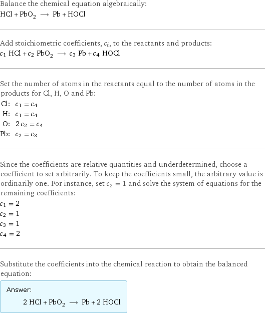 Balance the chemical equation algebraically: HCl + PbO_2 ⟶ Pb + HOCl Add stoichiometric coefficients, c_i, to the reactants and products: c_1 HCl + c_2 PbO_2 ⟶ c_3 Pb + c_4 HOCl Set the number of atoms in the reactants equal to the number of atoms in the products for Cl, H, O and Pb: Cl: | c_1 = c_4 H: | c_1 = c_4 O: | 2 c_2 = c_4 Pb: | c_2 = c_3 Since the coefficients are relative quantities and underdetermined, choose a coefficient to set arbitrarily. To keep the coefficients small, the arbitrary value is ordinarily one. For instance, set c_2 = 1 and solve the system of equations for the remaining coefficients: c_1 = 2 c_2 = 1 c_3 = 1 c_4 = 2 Substitute the coefficients into the chemical reaction to obtain the balanced equation: Answer: |   | 2 HCl + PbO_2 ⟶ Pb + 2 HOCl