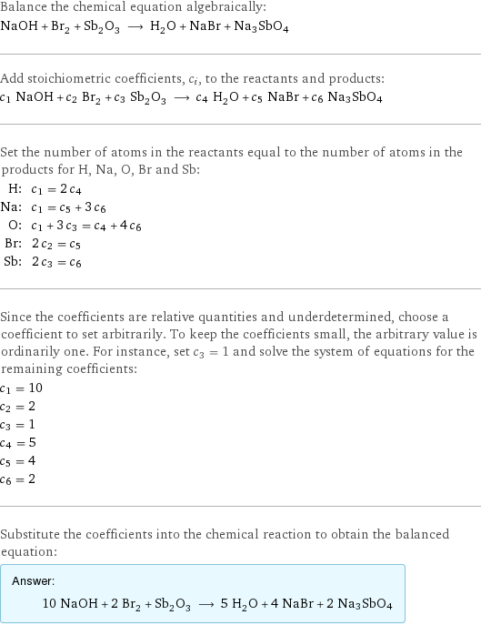 Balance the chemical equation algebraically: NaOH + Br_2 + Sb_2O_3 ⟶ H_2O + NaBr + Na3SbO4 Add stoichiometric coefficients, c_i, to the reactants and products: c_1 NaOH + c_2 Br_2 + c_3 Sb_2O_3 ⟶ c_4 H_2O + c_5 NaBr + c_6 Na3SbO4 Set the number of atoms in the reactants equal to the number of atoms in the products for H, Na, O, Br and Sb: H: | c_1 = 2 c_4 Na: | c_1 = c_5 + 3 c_6 O: | c_1 + 3 c_3 = c_4 + 4 c_6 Br: | 2 c_2 = c_5 Sb: | 2 c_3 = c_6 Since the coefficients are relative quantities and underdetermined, choose a coefficient to set arbitrarily. To keep the coefficients small, the arbitrary value is ordinarily one. For instance, set c_3 = 1 and solve the system of equations for the remaining coefficients: c_1 = 10 c_2 = 2 c_3 = 1 c_4 = 5 c_5 = 4 c_6 = 2 Substitute the coefficients into the chemical reaction to obtain the balanced equation: Answer: |   | 10 NaOH + 2 Br_2 + Sb_2O_3 ⟶ 5 H_2O + 4 NaBr + 2 Na3SbO4