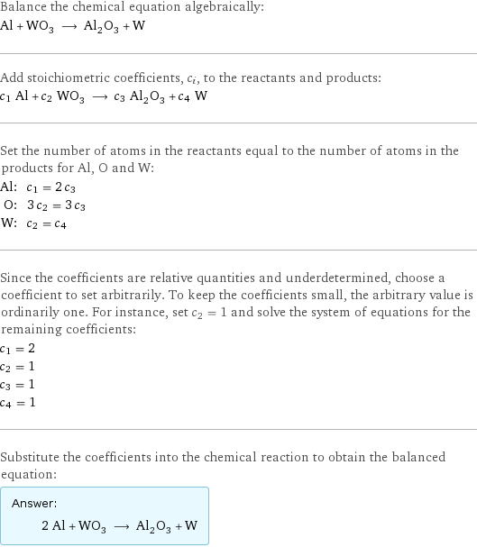 Balance the chemical equation algebraically: Al + WO_3 ⟶ Al_2O_3 + W Add stoichiometric coefficients, c_i, to the reactants and products: c_1 Al + c_2 WO_3 ⟶ c_3 Al_2O_3 + c_4 W Set the number of atoms in the reactants equal to the number of atoms in the products for Al, O and W: Al: | c_1 = 2 c_3 O: | 3 c_2 = 3 c_3 W: | c_2 = c_4 Since the coefficients are relative quantities and underdetermined, choose a coefficient to set arbitrarily. To keep the coefficients small, the arbitrary value is ordinarily one. For instance, set c_2 = 1 and solve the system of equations for the remaining coefficients: c_1 = 2 c_2 = 1 c_3 = 1 c_4 = 1 Substitute the coefficients into the chemical reaction to obtain the balanced equation: Answer: |   | 2 Al + WO_3 ⟶ Al_2O_3 + W